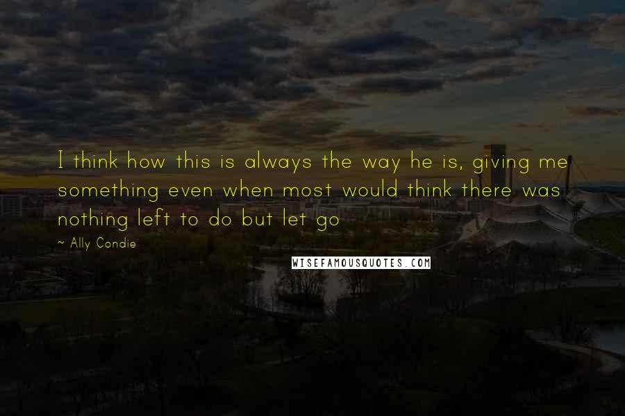 Ally Condie Quotes: I think how this is always the way he is, giving me something even when most would think there was nothing left to do but let go