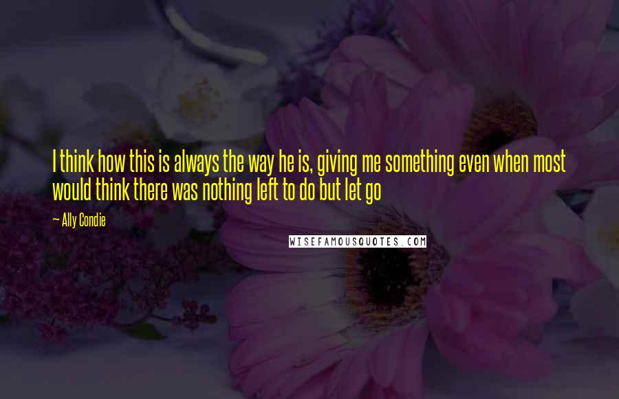 Ally Condie Quotes: I think how this is always the way he is, giving me something even when most would think there was nothing left to do but let go