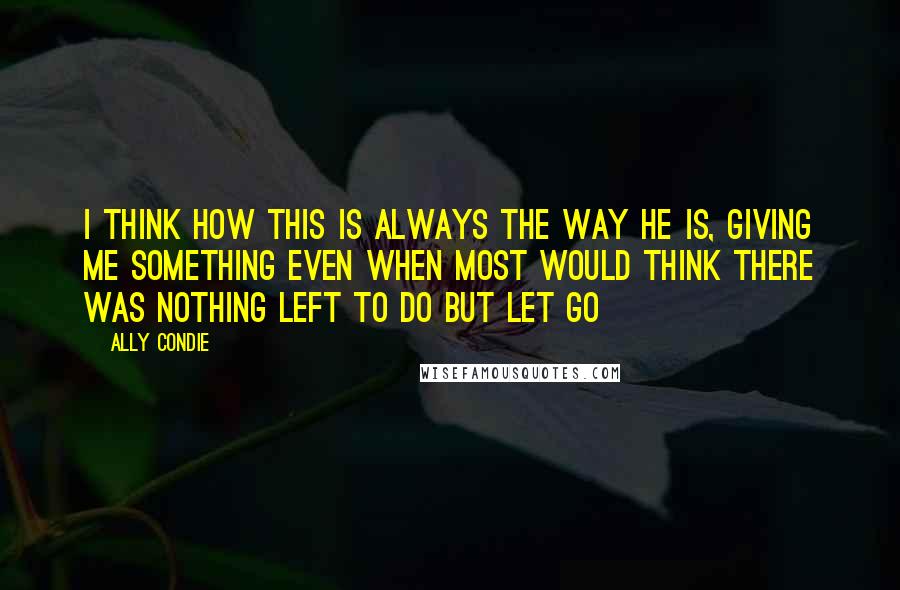 Ally Condie Quotes: I think how this is always the way he is, giving me something even when most would think there was nothing left to do but let go