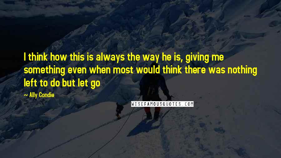 Ally Condie Quotes: I think how this is always the way he is, giving me something even when most would think there was nothing left to do but let go