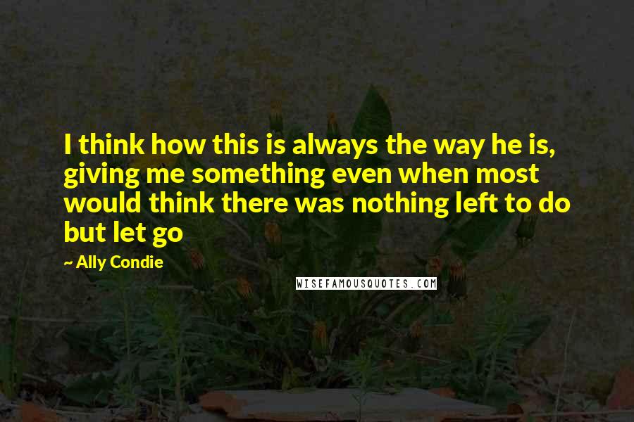 Ally Condie Quotes: I think how this is always the way he is, giving me something even when most would think there was nothing left to do but let go