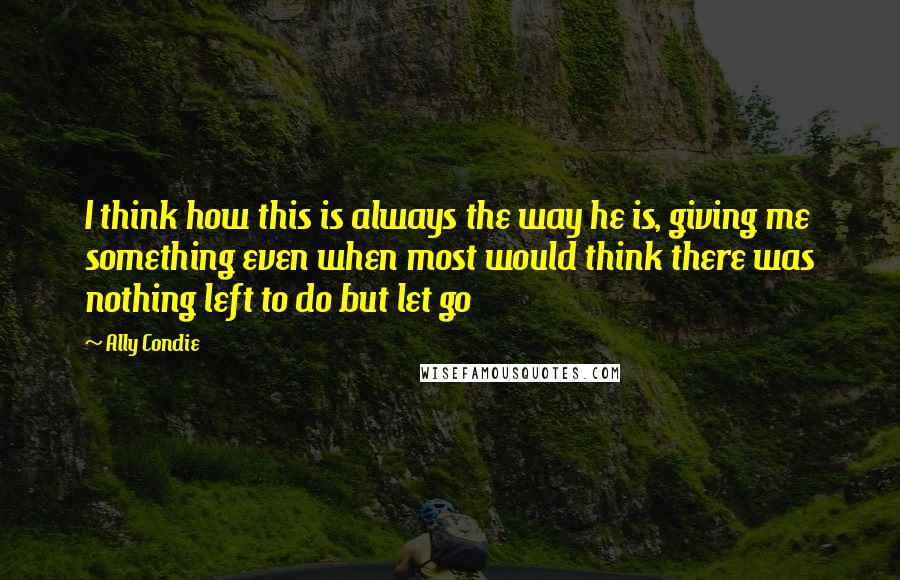 Ally Condie Quotes: I think how this is always the way he is, giving me something even when most would think there was nothing left to do but let go