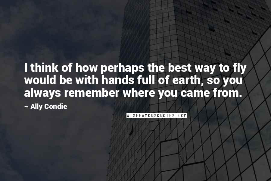 Ally Condie Quotes: I think of how perhaps the best way to fly would be with hands full of earth, so you always remember where you came from.