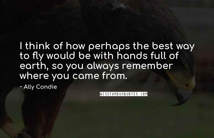 Ally Condie Quotes: I think of how perhaps the best way to fly would be with hands full of earth, so you always remember where you came from.