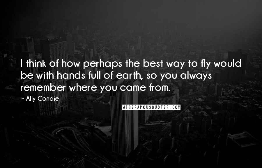 Ally Condie Quotes: I think of how perhaps the best way to fly would be with hands full of earth, so you always remember where you came from.