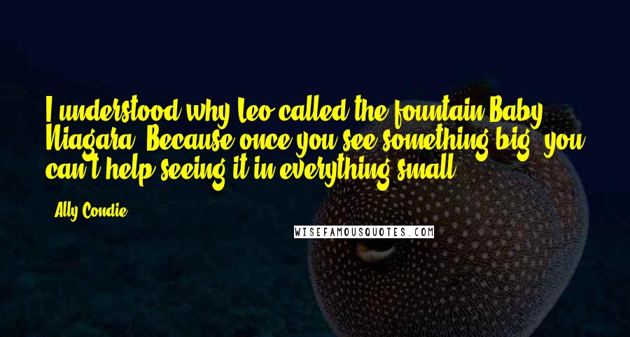 Ally Condie Quotes: I understood why Leo called the fountain Baby Niagara. Because once you see something big, you can't help seeing it in everything small.
