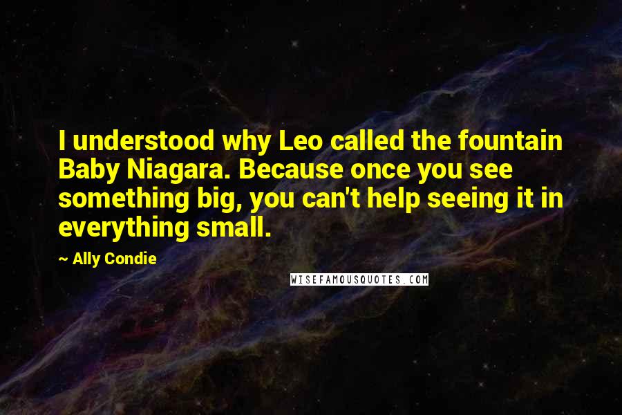 Ally Condie Quotes: I understood why Leo called the fountain Baby Niagara. Because once you see something big, you can't help seeing it in everything small.
