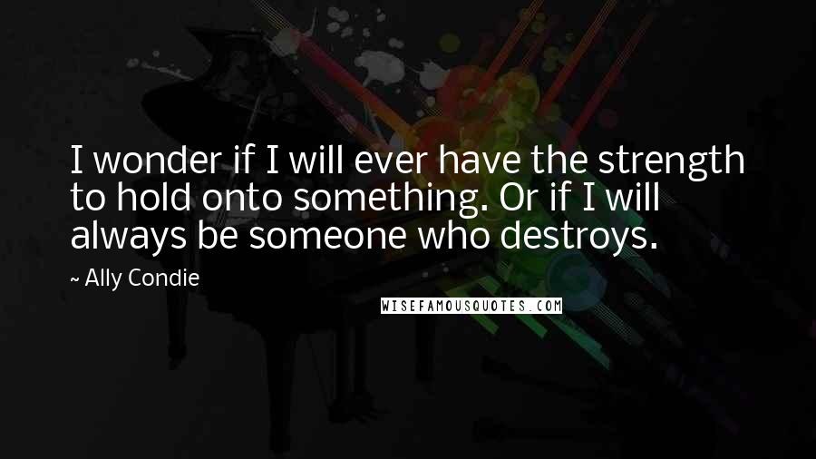 Ally Condie Quotes: I wonder if I will ever have the strength to hold onto something. Or if I will always be someone who destroys.