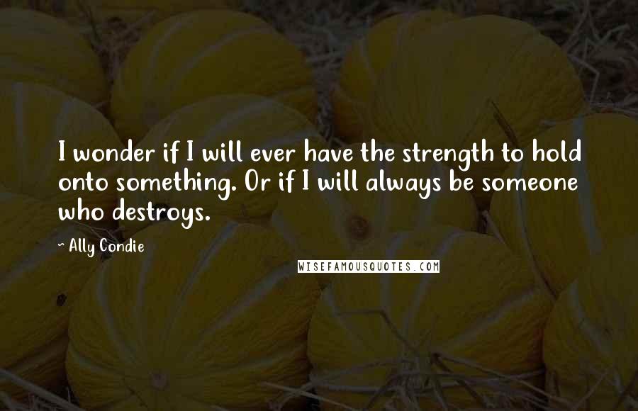 Ally Condie Quotes: I wonder if I will ever have the strength to hold onto something. Or if I will always be someone who destroys.