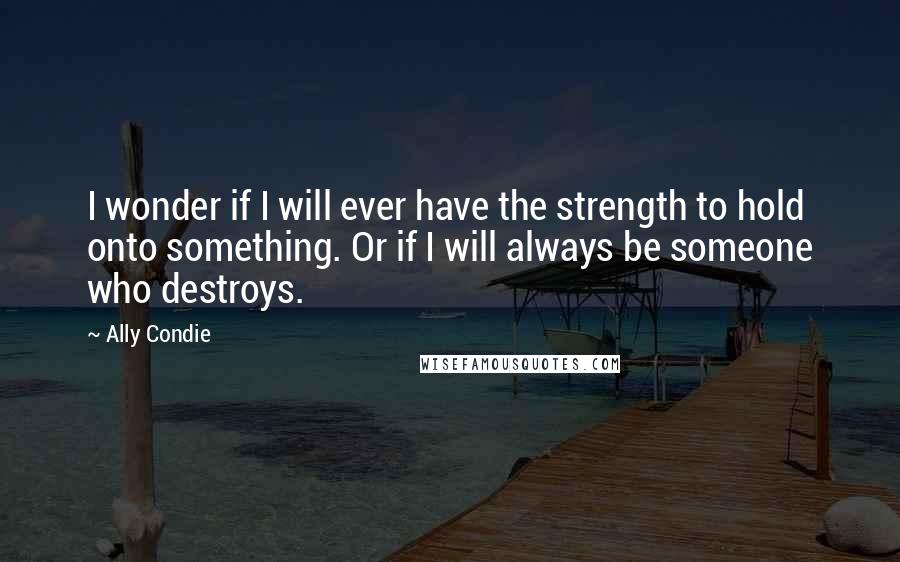 Ally Condie Quotes: I wonder if I will ever have the strength to hold onto something. Or if I will always be someone who destroys.