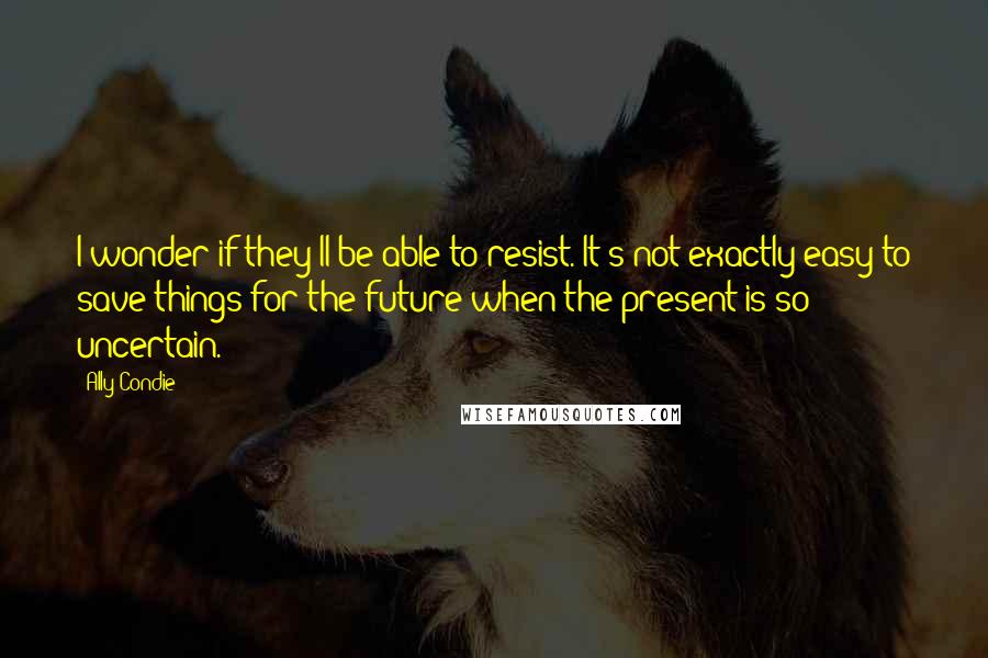 Ally Condie Quotes: I wonder if they'll be able to resist. It's not exactly easy to save things for the future when the present is so uncertain.