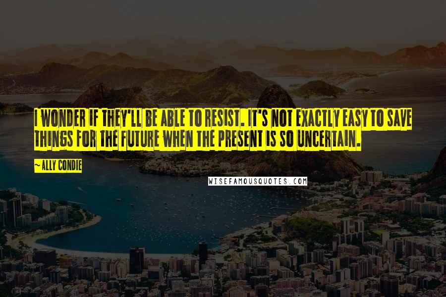 Ally Condie Quotes: I wonder if they'll be able to resist. It's not exactly easy to save things for the future when the present is so uncertain.