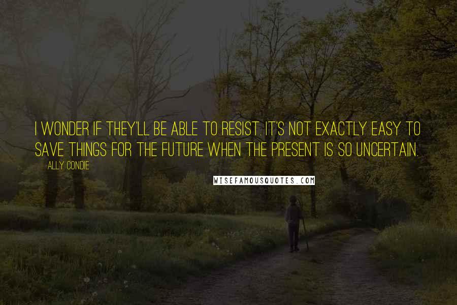 Ally Condie Quotes: I wonder if they'll be able to resist. It's not exactly easy to save things for the future when the present is so uncertain.