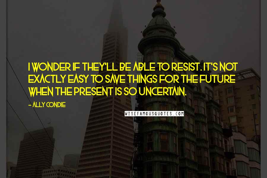 Ally Condie Quotes: I wonder if they'll be able to resist. It's not exactly easy to save things for the future when the present is so uncertain.