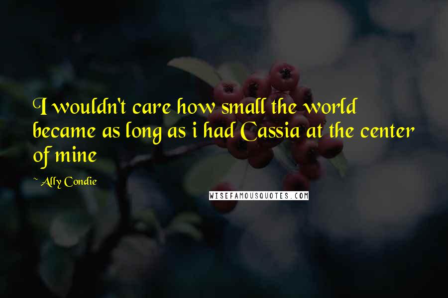 Ally Condie Quotes: I wouldn't care how small the world became as long as i had Cassia at the center of mine
