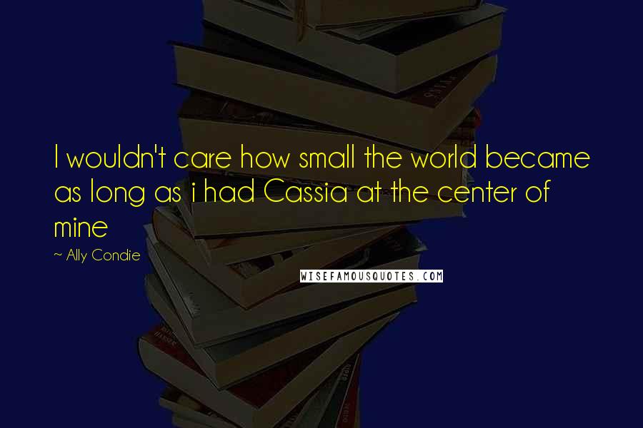 Ally Condie Quotes: I wouldn't care how small the world became as long as i had Cassia at the center of mine