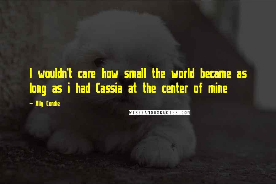 Ally Condie Quotes: I wouldn't care how small the world became as long as i had Cassia at the center of mine