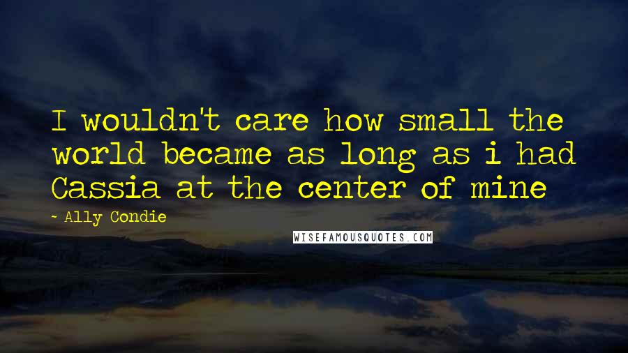 Ally Condie Quotes: I wouldn't care how small the world became as long as i had Cassia at the center of mine