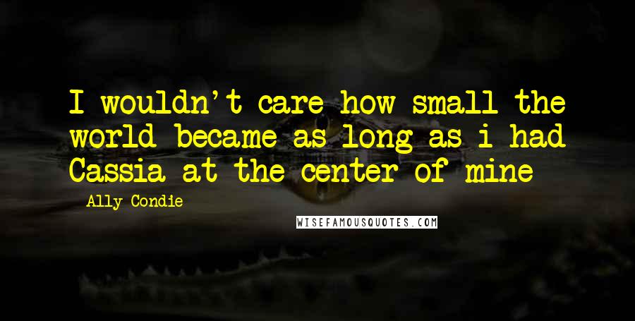 Ally Condie Quotes: I wouldn't care how small the world became as long as i had Cassia at the center of mine