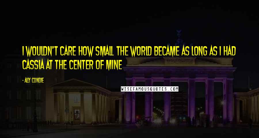 Ally Condie Quotes: I wouldn't care how small the world became as long as i had Cassia at the center of mine