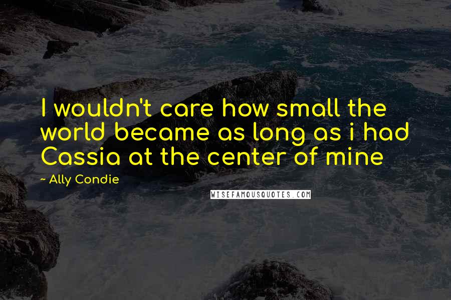 Ally Condie Quotes: I wouldn't care how small the world became as long as i had Cassia at the center of mine