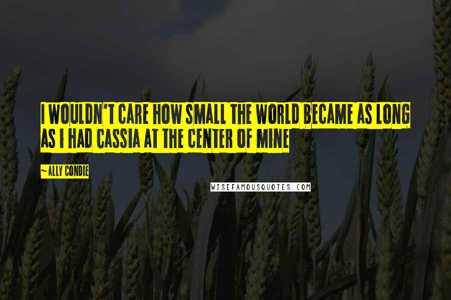Ally Condie Quotes: I wouldn't care how small the world became as long as i had Cassia at the center of mine