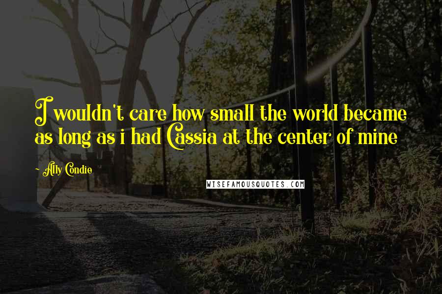 Ally Condie Quotes: I wouldn't care how small the world became as long as i had Cassia at the center of mine