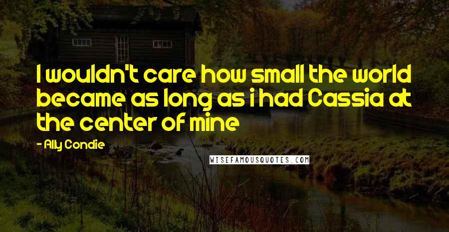 Ally Condie Quotes: I wouldn't care how small the world became as long as i had Cassia at the center of mine