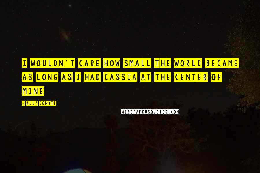 Ally Condie Quotes: I wouldn't care how small the world became as long as i had Cassia at the center of mine