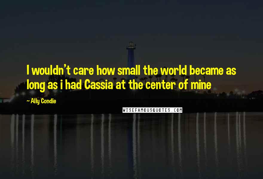 Ally Condie Quotes: I wouldn't care how small the world became as long as i had Cassia at the center of mine