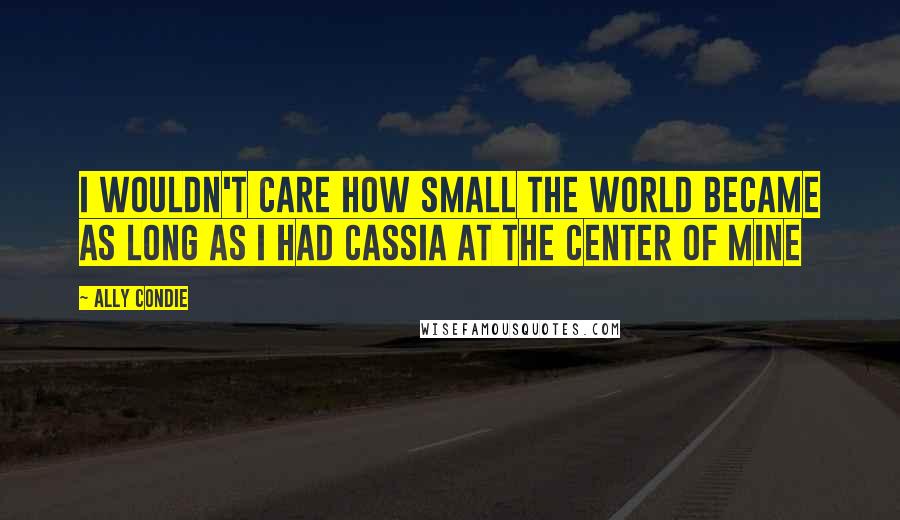 Ally Condie Quotes: I wouldn't care how small the world became as long as i had Cassia at the center of mine