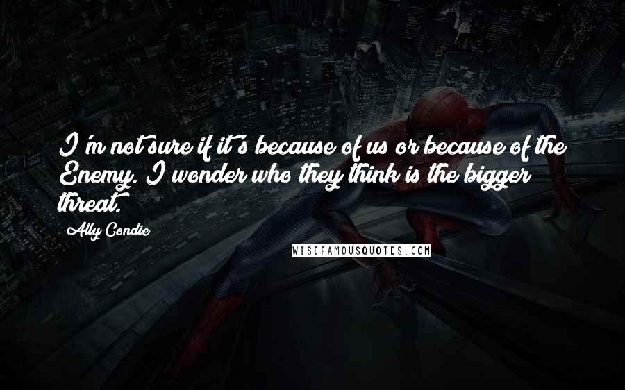 Ally Condie Quotes: I'm not sure if it's because of us or because of the Enemy. I wonder who they think is the bigger threat.