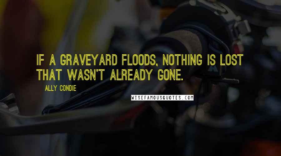 Ally Condie Quotes: If a graveyard floods, nothing is lost that wasn't already gone.