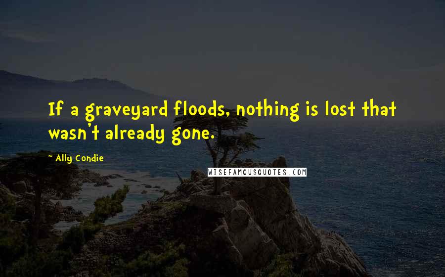 Ally Condie Quotes: If a graveyard floods, nothing is lost that wasn't already gone.
