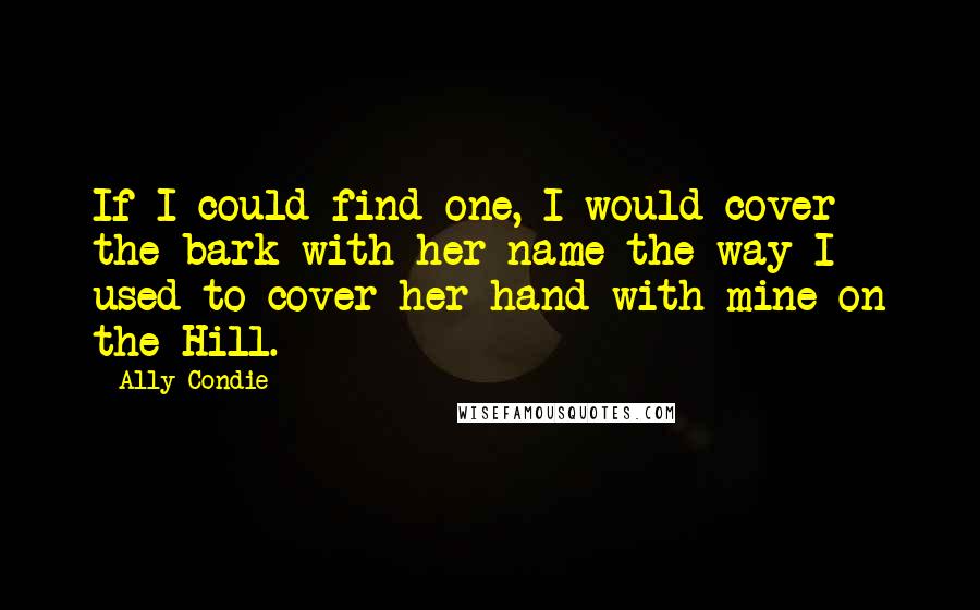 Ally Condie Quotes: If I could find one, I would cover the bark with her name the way I used to cover her hand with mine on the Hill.