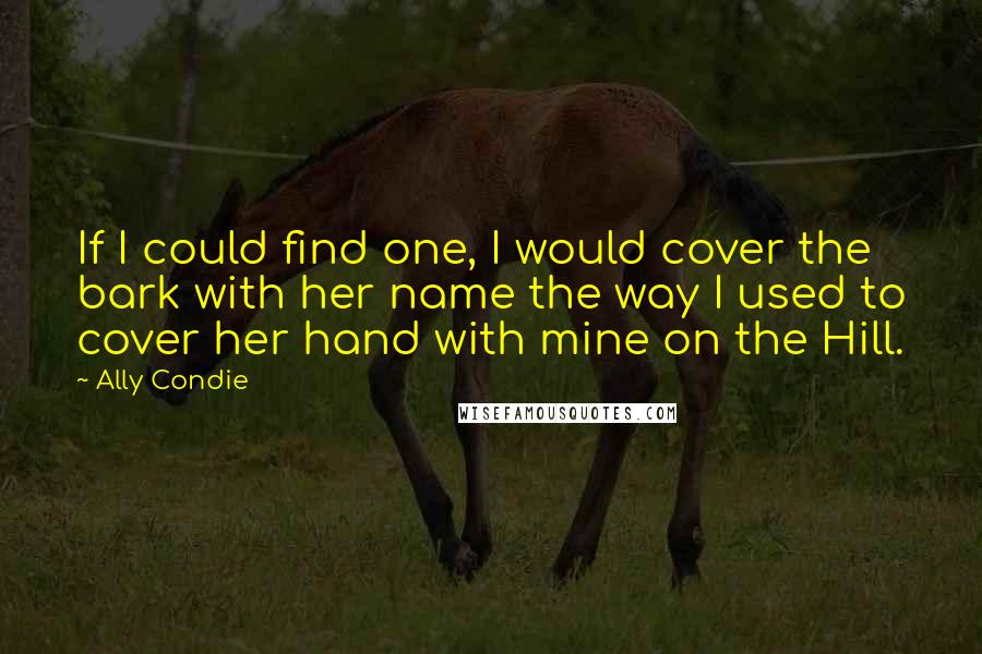 Ally Condie Quotes: If I could find one, I would cover the bark with her name the way I used to cover her hand with mine on the Hill.