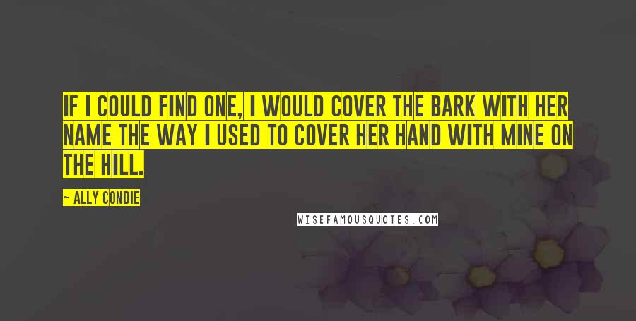 Ally Condie Quotes: If I could find one, I would cover the bark with her name the way I used to cover her hand with mine on the Hill.