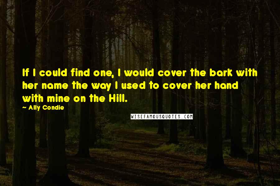 Ally Condie Quotes: If I could find one, I would cover the bark with her name the way I used to cover her hand with mine on the Hill.