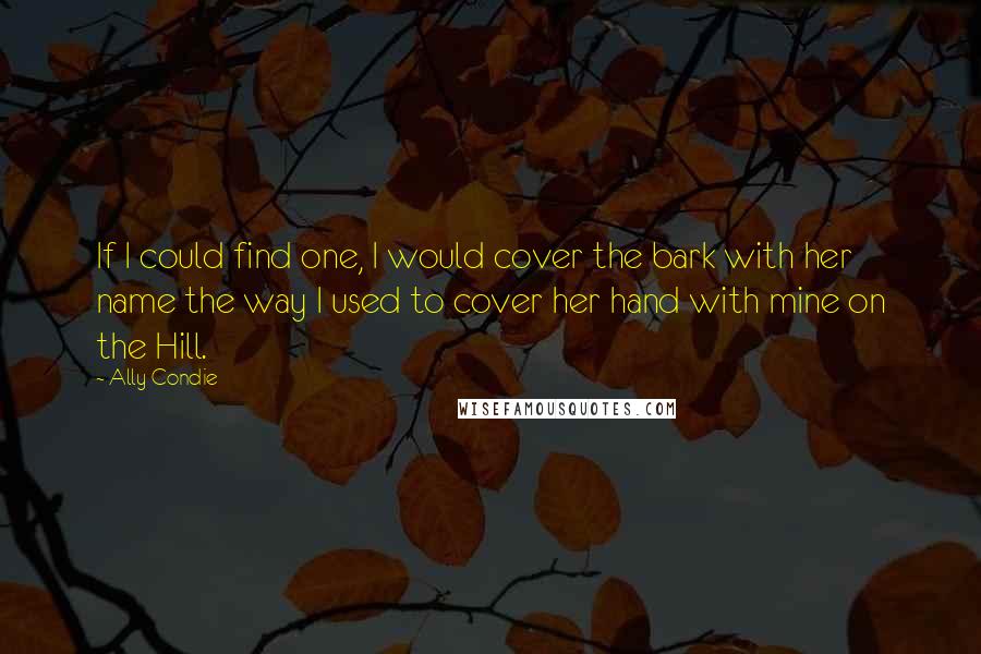 Ally Condie Quotes: If I could find one, I would cover the bark with her name the way I used to cover her hand with mine on the Hill.