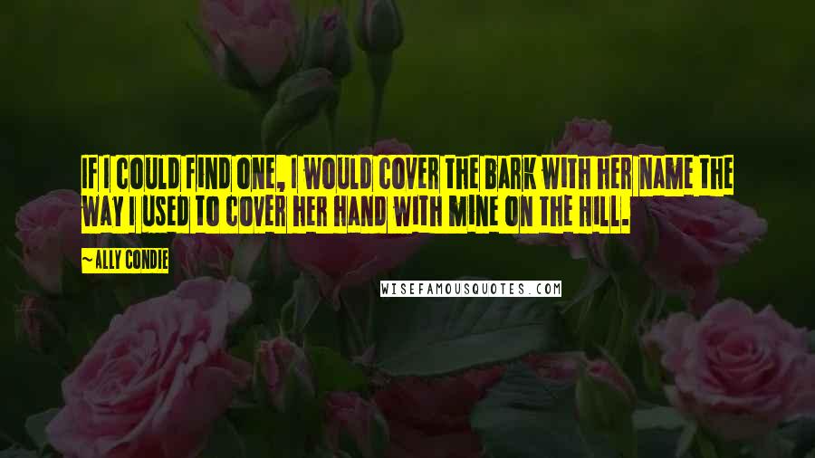 Ally Condie Quotes: If I could find one, I would cover the bark with her name the way I used to cover her hand with mine on the Hill.