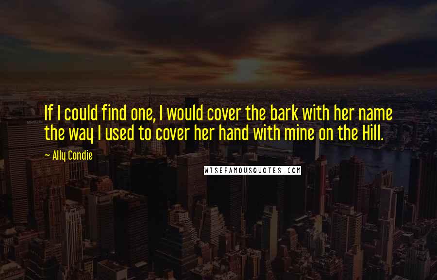 Ally Condie Quotes: If I could find one, I would cover the bark with her name the way I used to cover her hand with mine on the Hill.