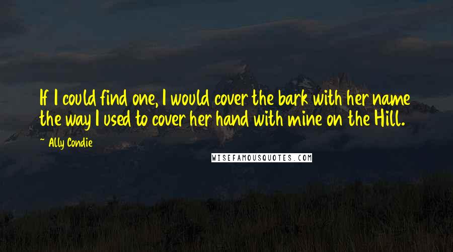 Ally Condie Quotes: If I could find one, I would cover the bark with her name the way I used to cover her hand with mine on the Hill.