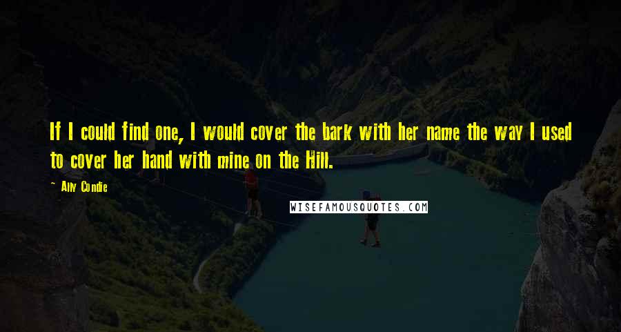 Ally Condie Quotes: If I could find one, I would cover the bark with her name the way I used to cover her hand with mine on the Hill.