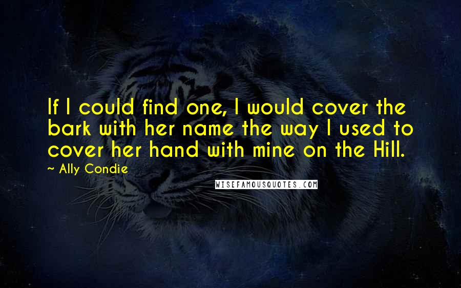 Ally Condie Quotes: If I could find one, I would cover the bark with her name the way I used to cover her hand with mine on the Hill.