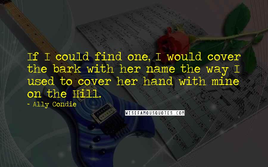 Ally Condie Quotes: If I could find one, I would cover the bark with her name the way I used to cover her hand with mine on the Hill.