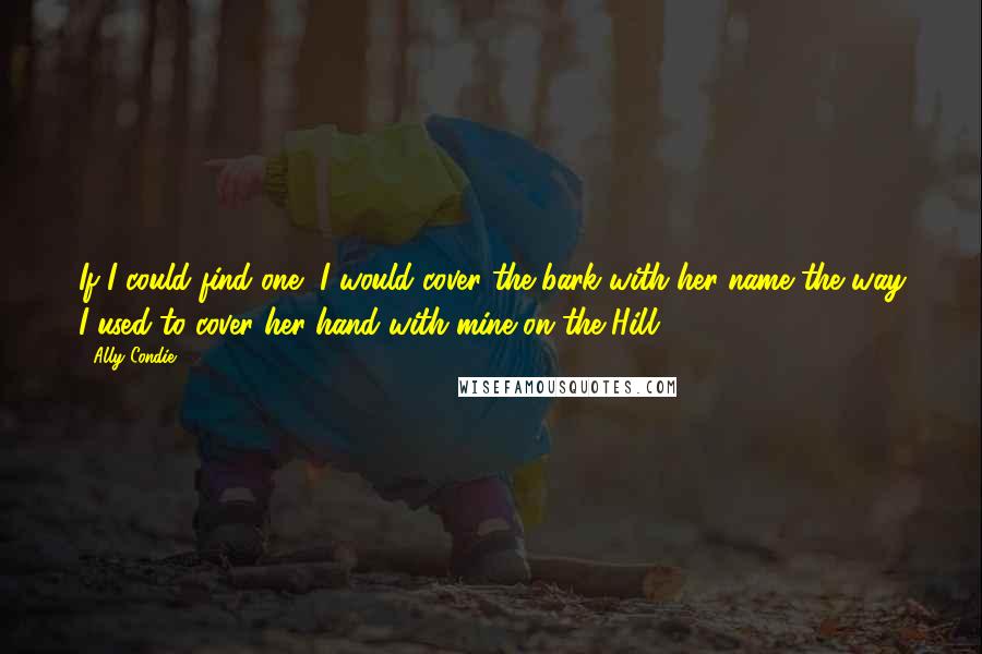 Ally Condie Quotes: If I could find one, I would cover the bark with her name the way I used to cover her hand with mine on the Hill.