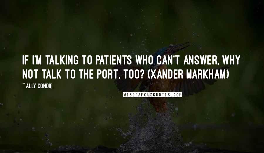 Ally Condie Quotes: If I'm talking to patients who can't answer, why not talk to the port, too? (Xander Markham)