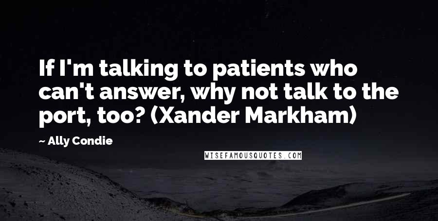 Ally Condie Quotes: If I'm talking to patients who can't answer, why not talk to the port, too? (Xander Markham)