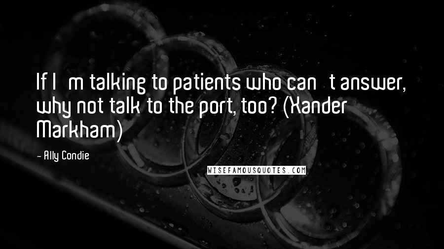 Ally Condie Quotes: If I'm talking to patients who can't answer, why not talk to the port, too? (Xander Markham)