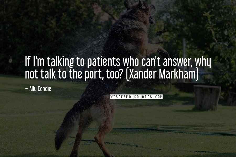 Ally Condie Quotes: If I'm talking to patients who can't answer, why not talk to the port, too? (Xander Markham)